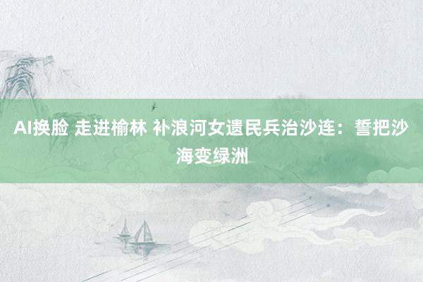 AI换脸 走进榆林 补浪河女遗民兵治沙连：誓把沙海变绿洲