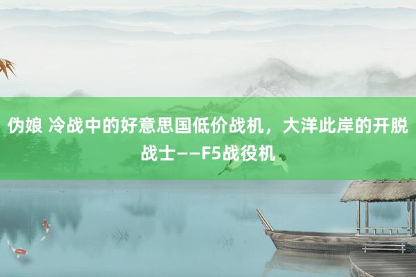 伪娘 冷战中的好意思国低价战机，大洋此岸的开脱战士——F5战役机