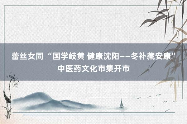 蕾丝女同 “国学岐黄 健康沈阳——冬补藏安康”中医药文化市集开市