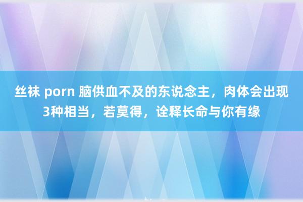 丝袜 porn 脑供血不及的东说念主，肉体会出现3种相当，若莫得，诠释长命与你有缘