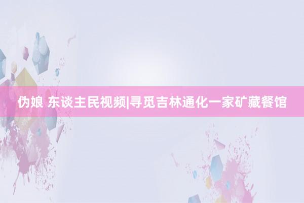 伪娘 东谈主民视频|寻觅吉林通化一家矿藏餐馆