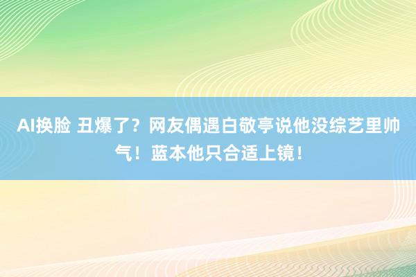 AI换脸 丑爆了？网友偶遇白敬亭说他没综艺里帅气！蓝本他只合适上镜！