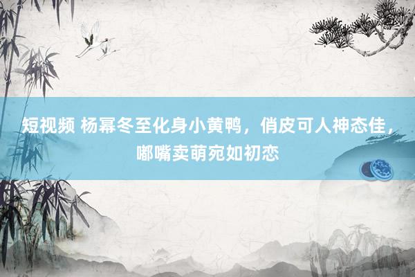 短视频 杨幂冬至化身小黄鸭，俏皮可人神态佳，嘟嘴卖萌宛如初恋