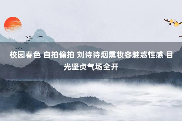 校园春色 自拍偷拍 刘诗诗烟熏妆容魅惑性感 目光坚贞气场全开