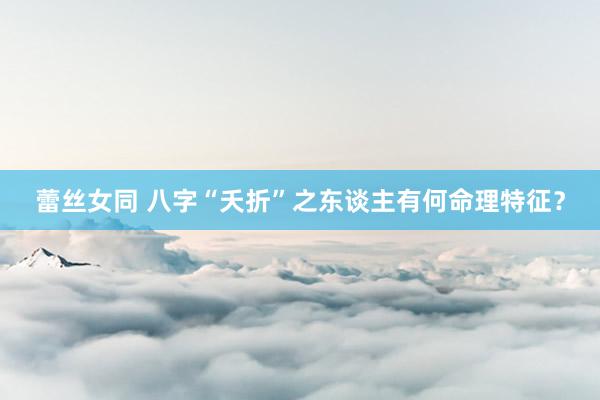 蕾丝女同 八字“夭折”之东谈主有何命理特征？