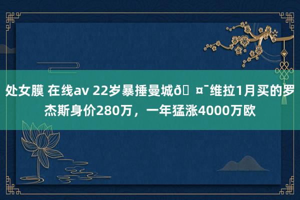 处女膜 在线av 22岁暴捶曼城🤯维拉1月买的罗杰斯身价280万，一年猛涨4000万欧