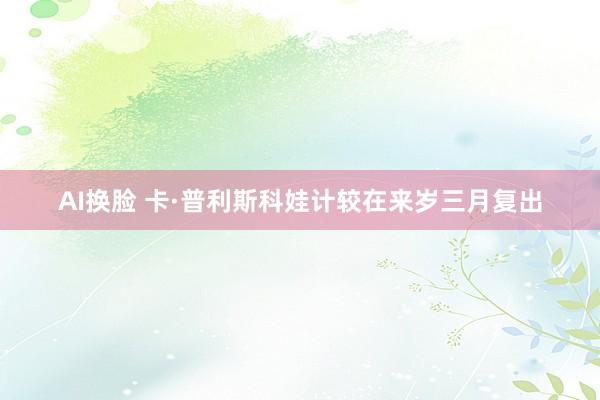 AI换脸 卡·普利斯科娃计较在来岁三月复出