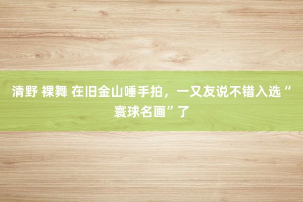 清野 裸舞 在旧金山唾手拍，一又友说不错入选“寰球名画”了