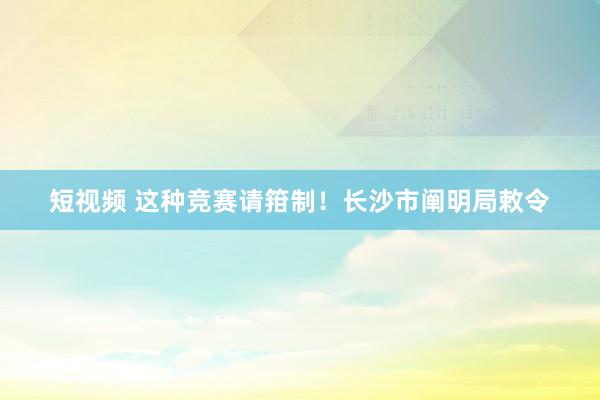 短视频 这种竞赛请箝制！长沙市阐明局敕令