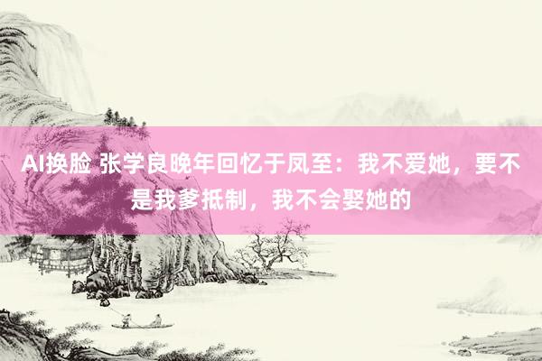 AI换脸 张学良晚年回忆于凤至：我不爱她，要不是我爹抵制，我不会娶她的