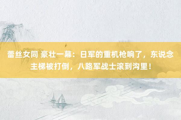 蕾丝女同 豪壮一幕：日军的重机枪响了，东说念主梯被打倒，八路军战士滚到沟里！