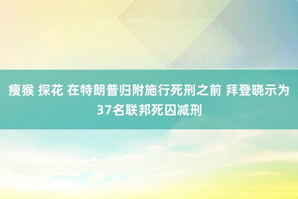 瘦猴 探花 在特朗普归附施行死刑之前 拜登晓示为37名联邦死囚减刑