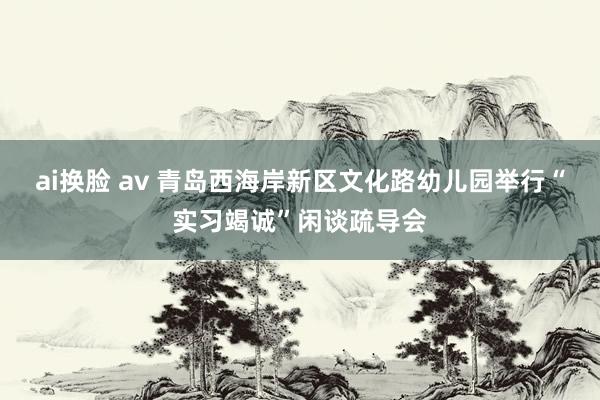 ai换脸 av 青岛西海岸新区文化路幼儿园举行“实习竭诚”闲谈疏导会