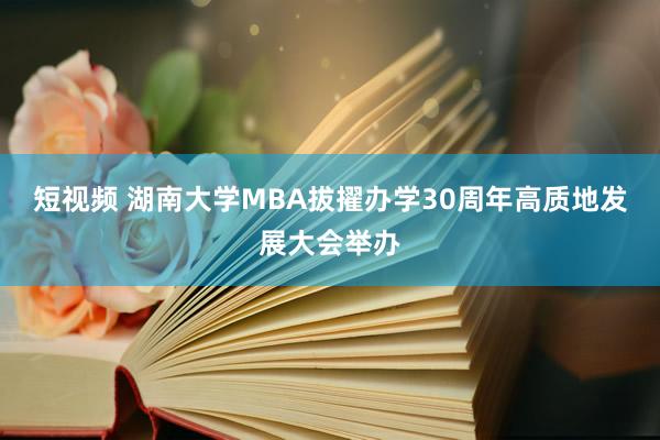 短视频 湖南大学MBA拔擢办学30周年高质地发展大会举办