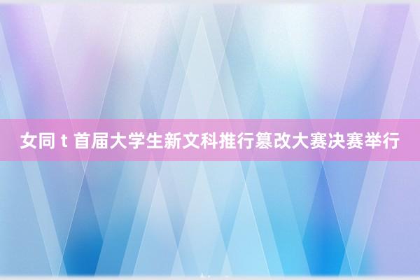 女同 t 首届大学生新文科推行篡改大赛决赛举行