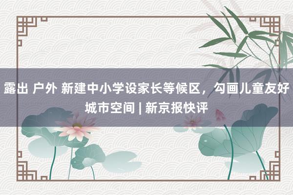 露出 户外 新建中小学设家长等候区，勾画儿童友好城市空间 | 新京报快评