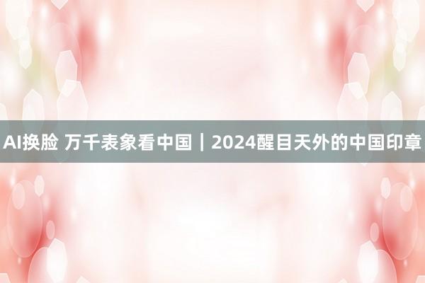 AI换脸 万千表象看中国｜2024醒目天外的中国印章