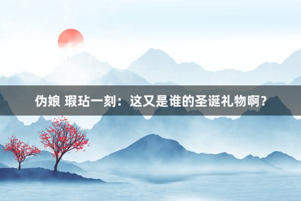 伪娘 瑕玷一刻：这又是谁的圣诞礼物啊？