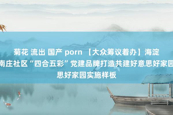 菊花 流出 国产 porn 【大众筹议着办】海淀街说念小南庄社区“四合五彩”党建品牌打造共建好意思好家园实施样板