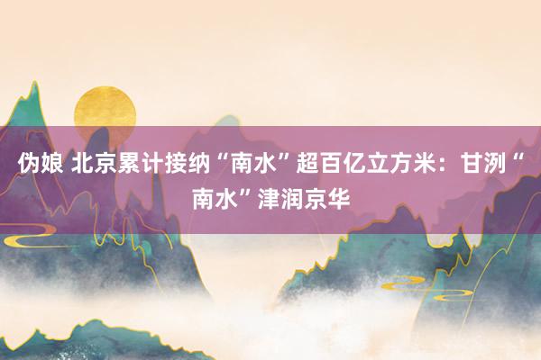 伪娘 北京累计接纳“南水”超百亿立方米：甘洌“南水”津润京华
