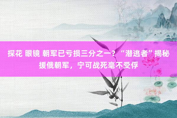 探花 眼镜 朝军已亏损三分之一？“潜逃者”揭秘援俄朝军，宁可战死毫不受俘