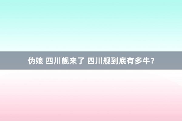 伪娘 四川舰来了 四川舰到底有多牛？