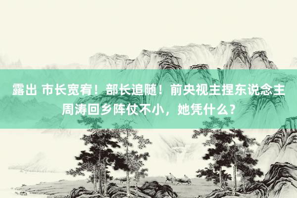 露出 市长宽宥！部长追随！前央视主捏东说念主周涛回乡阵仗不小，她凭什么？