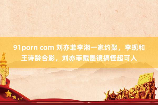 91porn com 刘亦菲李湘一家约聚，李现和王诗龄合影，刘亦菲戴墨镜搞怪超可人