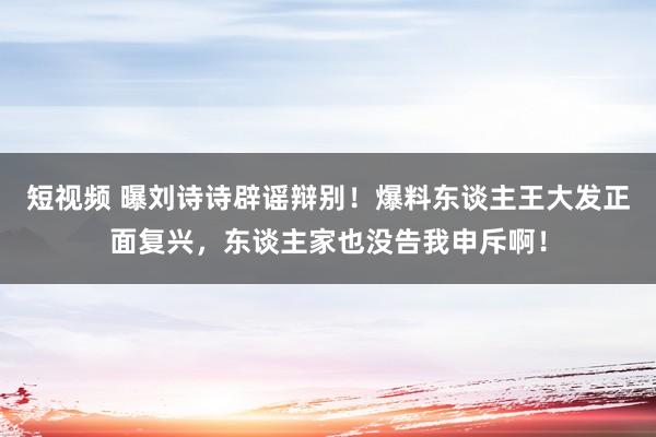 短视频 曝刘诗诗辟谣辩别！爆料东谈主王大发正面复兴，东谈主家也没告我申斥啊！