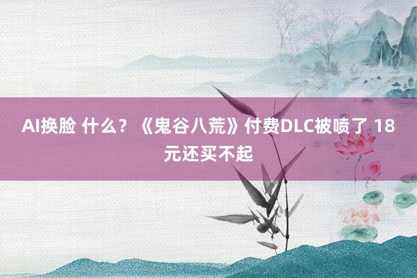 AI换脸 什么？《鬼谷八荒》付费DLC被喷了 18元还买不起
