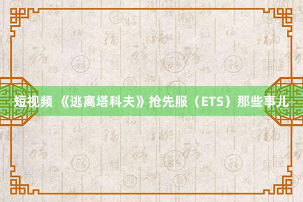 短视频 《逃离塔科夫》抢先服（ETS）那些事儿