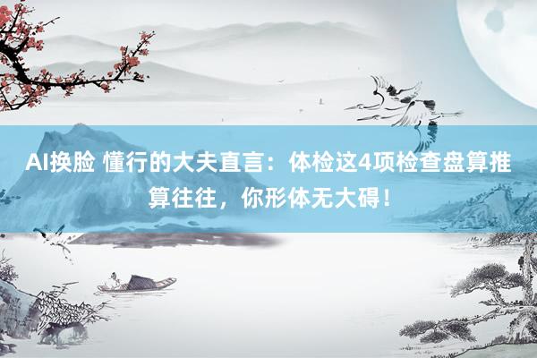 AI换脸 懂行的大夫直言：体检这4项检查盘算推算往往，你形体无大碍！