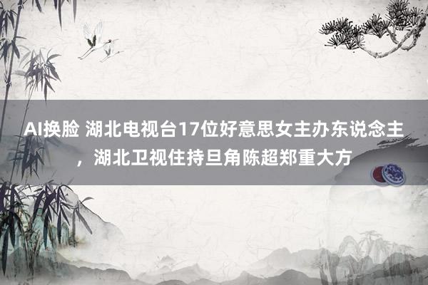 AI换脸 湖北电视台17位好意思女主办东说念主，湖北卫视住持旦角陈超郑重大方