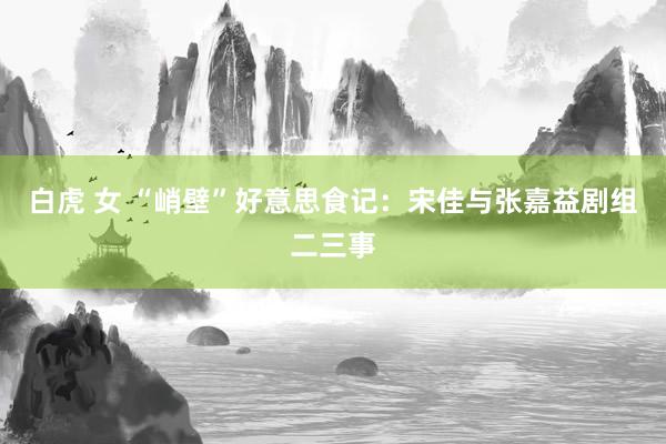 白虎 女 “峭壁”好意思食记：宋佳与张嘉益剧组二三事