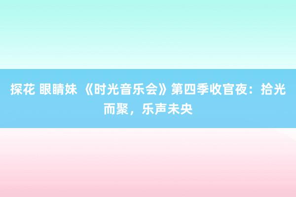 探花 眼睛妹 《时光音乐会》第四季收官夜：拾光而聚，乐声未央
