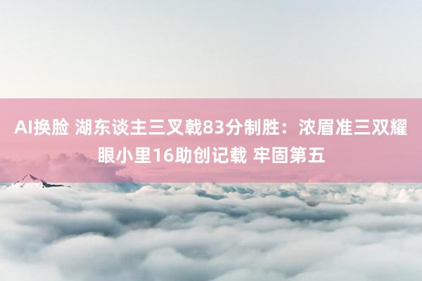 AI换脸 湖东谈主三叉戟83分制胜：浓眉准三双耀眼小里16助创记载 牢固第五