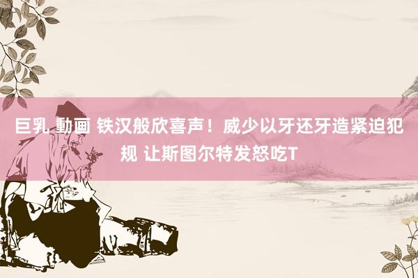 巨乳 動画 铁汉般欣喜声！威少以牙还牙造紧迫犯规 让斯图尔特发怒吃T