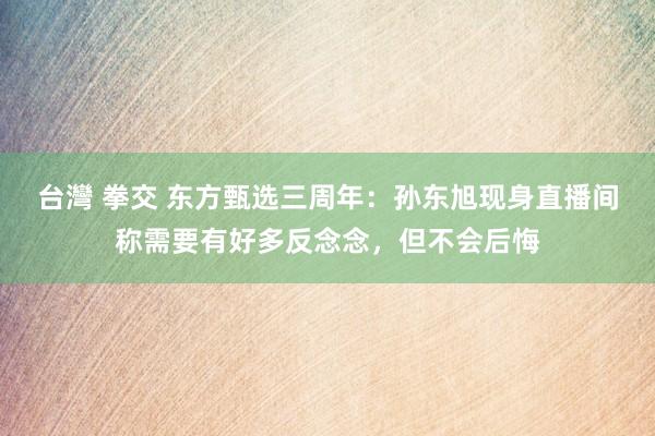 台灣 拳交 东方甄选三周年：孙东旭现身直播间称需要有好多反念念，但不会后悔