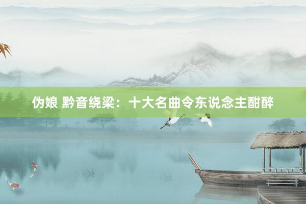 伪娘 黔音绕梁:十大名曲令东说念主酣醉
