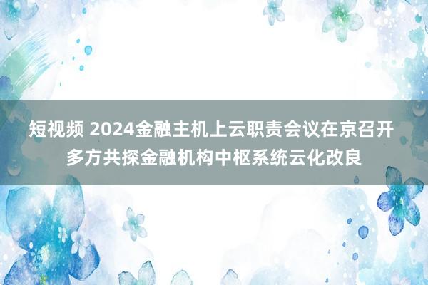短视频 2024金融主机上云职责会议在京召开 多方共探金融机构中枢系统云化改良