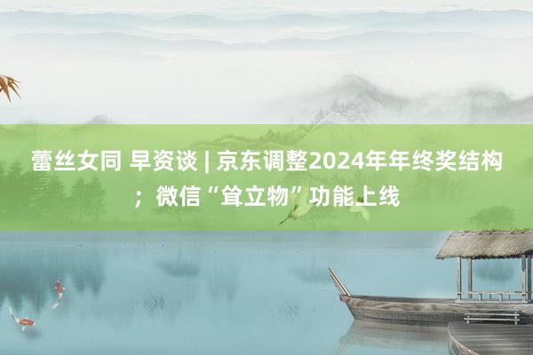 蕾丝女同 早资谈 | 京东调整2024年年终奖结构；微信“耸立物”功能上线