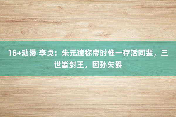 18+动漫 李贞：朱元璋称帝时惟一存活同辈，三世皆封王，因孙失爵