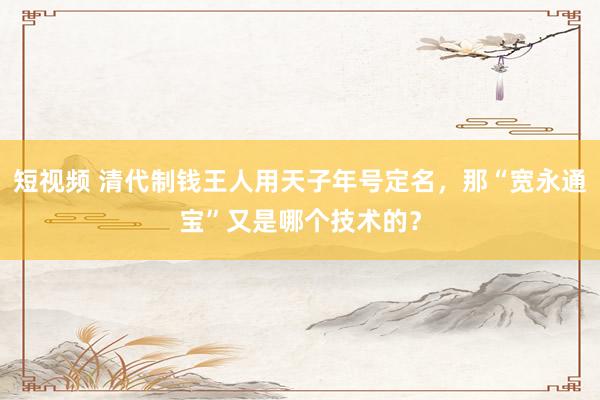 短视频 清代制钱王人用天子年号定名，那“宽永通宝”又是哪个技术的？