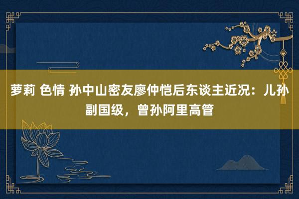萝莉 色情 孙中山密友廖仲恺后东谈主近况：儿孙副国级，曾孙阿里高管