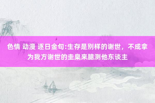 色情 动漫 逐日金句:生存是别样的谢世，不成拿为我方谢世的圭臬来臆测他东谈主