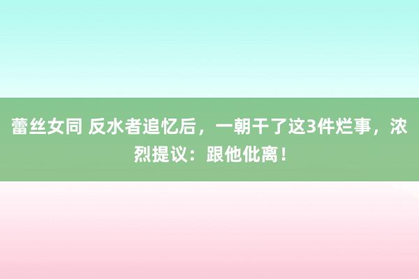 蕾丝女同 反水者追忆后，一朝干了这3件烂事，浓烈提议：跟他仳离！