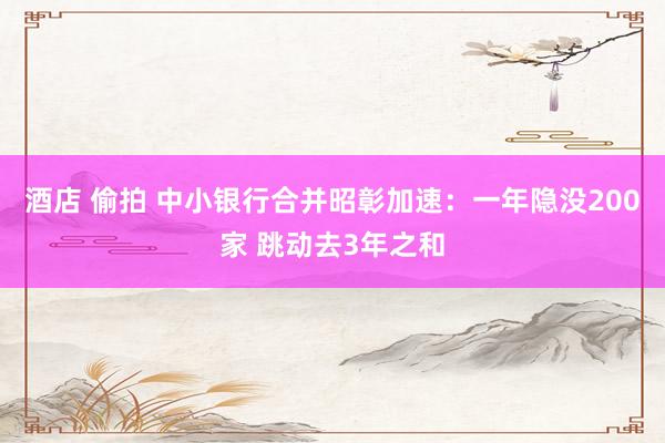 酒店 偷拍 中小银行合并昭彰加速：一年隐没200家 跳动去3年之和