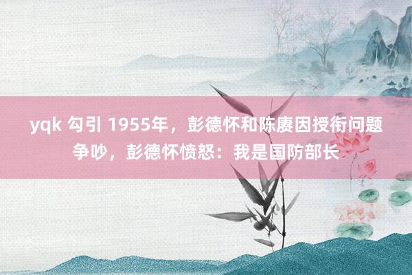 yqk 勾引 1955年，彭德怀和陈赓因授衔问题争吵，彭德怀愤怒：我是国防部长
