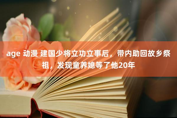 age 动漫 建国少将立功立事后，带内助回故乡祭祖，发现童养媳等了他20年