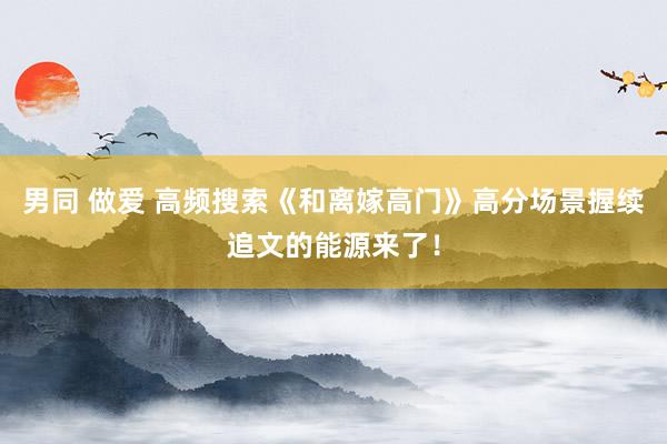 男同 做爱 高频搜索《和离嫁高门》高分场景握续追文的能源来了！